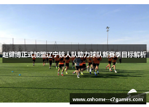 赵健博正式加盟辽宁铁人队助力球队新赛季目标解析 赵健博正式加盟辽宁铁人队助力球队新赛季目标解析