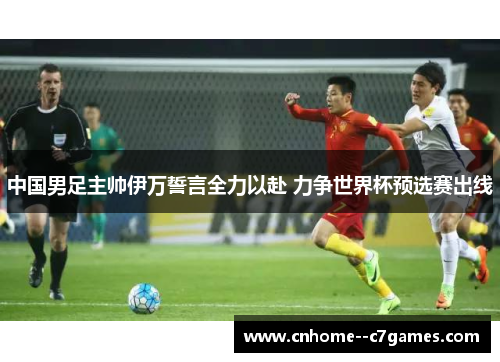 中国男足主帅伊万誓言全力以赴 力争世界杯预选赛出线