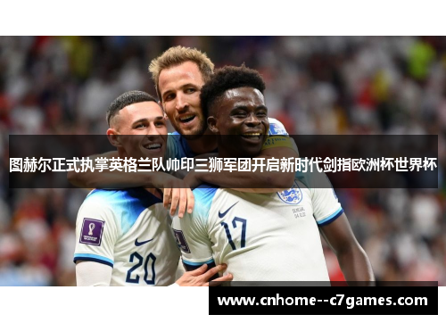 图赫尔正式执掌英格兰队帅印三狮军团开启新时代剑指欧洲杯世界杯 图赫尔正式执掌英格兰队帅印三狮军团开启新时代剑指欧洲杯世界杯